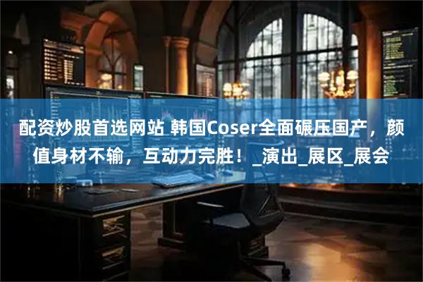 配资炒股首选网站 韩国Coser全面碾压国产，颜值身材不输，互动力完胜！_演出_展区_展会