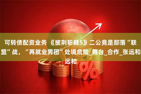 可转债配资业务 《披荆斩棘5》二公竟是部落“联盟”战，“再就业男团”处境危险_舞台_合作_张远和