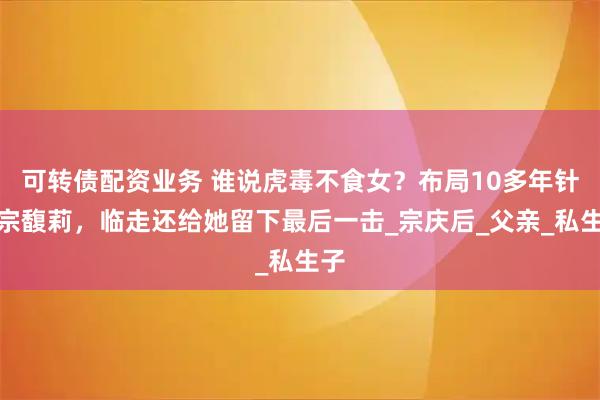 可转债配资业务 谁说虎毒不食女？布局10多年针对宗馥莉，临走还给她留下最后一击_宗庆后_父亲_私生子