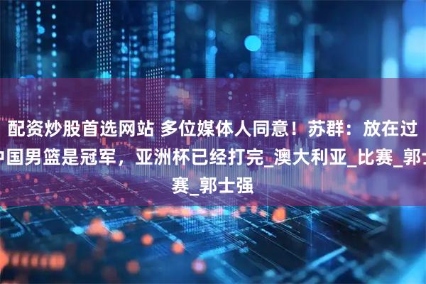 配资炒股首选网站 多位媒体人同意！苏群：放在过去中国男篮是冠军，亚洲杯已经打完_澳大利亚_比赛_郭士强