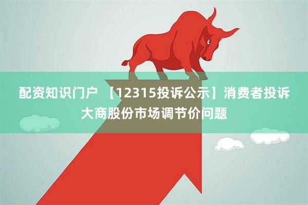 配资知识门户 【12315投诉公示】消费者投诉大商股份市场调节价问题
