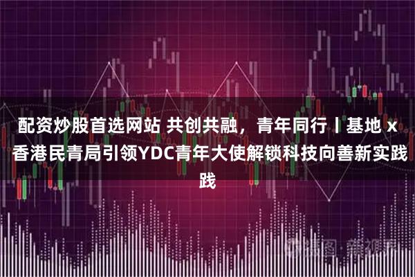 配资炒股首选网站 共创共融，青年同行丨基地 x 香港民青局引领YDC青年大使解锁科技向善新实践