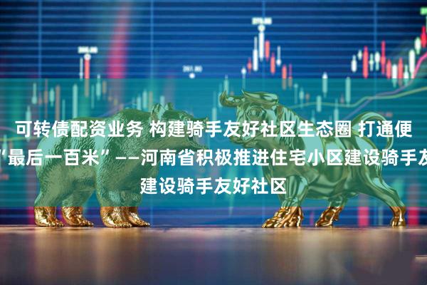 可转债配资业务 构建骑手友好社区生态圈 打通便民服务“最后一百米”——河南省积极推进住宅小区建设骑手友好社区