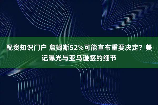 配资知识门户 詹姆斯52%可能宣布重要决定？美记曝光与亚马逊签约细节