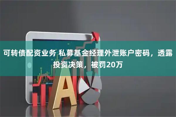 可转债配资业务 私募基金经理外泄账户密码，透露投资决策，被罚20万