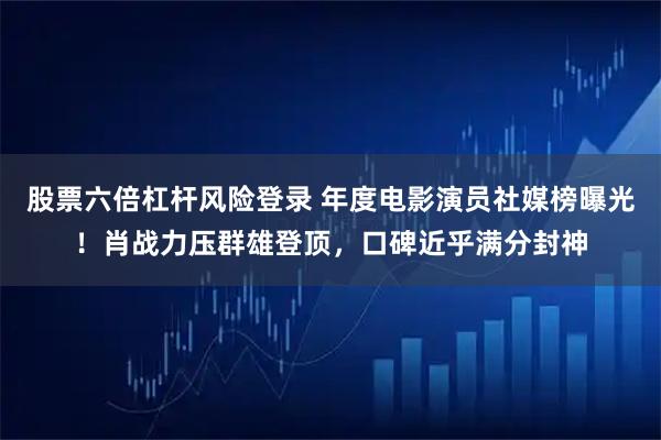 股票六倍杠杆风险登录 年度电影演员社媒榜曝光！肖战力压群雄登顶，口碑近乎满分封神